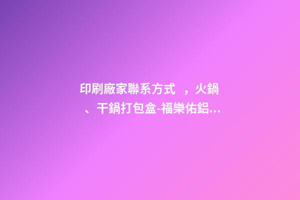 印刷廠家聯系方式，火鍋、干鍋打包盒-福樂佑鋁箔餐盒